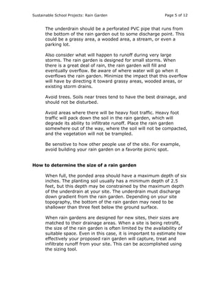 Sustainable School Projects: Rain Garden Page 5 of 12 
The underdrain should be a perforated PVC pipe that runs from 
the bottom of the rain garden out to some discharge point. This 
could be a grassy area, a wooded area, a stream, or even a 
parking lot. 
Also consider what will happen to runoff during very large 
storms. The rain garden is designed for small storms. When 
there is a great deal of rain, the rain garden will fill and 
eventually overflow. Be aware of where water will go when it 
overflows the rain garden. Minimize the impact that this overflow 
will have by directing it toward grassy areas, wooded areas, or 
existing storm drains. 
Avoid trees. Soils near trees tend to have the best drainage, and 
should not be disturbed. 
Avoid areas where there will be heavy foot traffic. Heavy foot 
traffic will pack down the soil in the rain garden, which will 
degrade its ability to infiltrate runoff. Place the rain garden 
somewhere out of the way, where the soil will not be compacted, 
and the vegetation will not be trampled. 
Be sensitive to how other people use of the site. For example, 
avoid building your rain garden on a favorite picnic spot. 
How to determine the size of a rain garden 
When full, the ponded area should have a maximum depth of six 
inches. The planting soil usually has a minimum depth of 2.5 
feet, but this depth may be constrained by the maximum depth 
of the underdrain at your site. The underdrain must discharge 
down gradient from the rain garden. Depending on your site 
topography, the bottom of the rain garden may need to be 
shallower than three feet below the ground surface. 
When rain gardens are designed for new sites, their sizes are 
matched to their drainage areas. When a site is being retrofit, 
the size of the rain garden is often limited by the availability of 
suitable space. Even in this case, it is important to estimate how 
effectively your proposed rain garden will capture, treat and 
infiltrate runoff from your site. This can be accomplished using 
the sizing tool. 
 