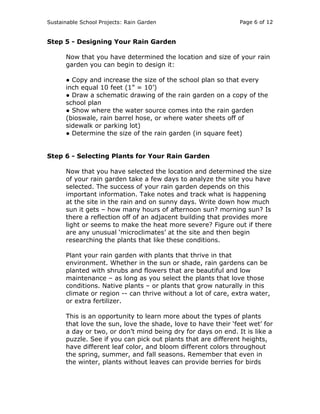 Sustainable School Projects: Rain Garden Page 6 of 12 
Step 5 - Designing Your Rain Garden 
Now that you have determined the location and size of your rain 
garden you can begin to design it: 
● Copy and increase the size of the school plan so that every 
inch equal 10 feet (1” = 10’) 
● Draw a schematic drawing of the rain garden on a copy of the 
school plan 
● Show where the water source comes into the rain garden 
(bioswale, rain barrel hose, or where water sheets off of 
sidewalk or parking lot) 
● Determine the size of the rain garden (in square feet) 
Step 6 - Selecting Plants for Your Rain Garden 
Now that you have selected the location and determined the size 
of your rain garden take a few days to analyze the site you have 
selected. The success of your rain garden depends on this 
important information. Take notes and track what is happening 
at the site in the rain and on sunny days. Write down how much 
sun it gets – how many hours of afternoon sun? morning sun? Is 
there a reflection off of an adjacent building that provides more 
light or seems to make the heat more severe? Figure out if there 
are any unusual ‘microclimates’ at the site and then begin 
researching the plants that like these conditions. 
Plant your rain garden with plants that thrive in that 
environment. Whether in the sun or shade, rain gardens can be 
planted with shrubs and flowers that are beautiful and low 
maintenance – as long as you select the plants that love those 
conditions. Native plants – or plants that grow naturally in this 
climate or region -- can thrive without a lot of care, extra water, 
or extra fertilizer. 
This is an opportunity to learn more about the types of plants 
that love the sun, love the shade, love to have their ‘feet wet’ for 
a day or two, or don’t mind being dry for days on end. It is like a 
puzzle. See if you can pick out plants that are different heights, 
have different leaf color, and bloom different colors throughout 
the spring, summer, and fall seasons. Remember that even in 
the winter, plants without leaves can provide berries for birds 
 