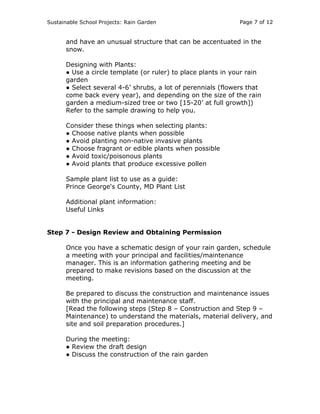 Sustainable School Projects: Rain Garden Page 7 of 12 
and have an unusual structure that can be accentuated in the 
snow. 
Designing with Plants: 
● Use a circle template (or ruler) to place plants in your rain 
garden 
● Select several 4-6’ shrubs, a lot of perennials (flowers that 
come back every year), and depending on the size of the rain 
garden a medium-sized tree or two [15-20’ at full growth]) 
Refer to the sample drawing to help you. 
Consider these things when selecting plants: 
● Choose native plants when possible 
● Avoid planting non-native invasive plants 
● Choose fragrant or edible plants when possible 
● Avoid toxic/poisonous plants 
● Avoid plants that produce excessive pollen 
Sample plant list to use as a guide: 
Prince George's County, MD Plant List 
Additional plant information: 
Useful Links 
Step 7 - Design Review and Obtaining Permission 
Once you have a schematic design of your rain garden, schedule 
a meeting with your principal and facilities/maintenance 
manager. This is an information gathering meeting and be 
prepared to make revisions based on the discussion at the 
meeting. 
Be prepared to discuss the construction and maintenance issues 
with the principal and maintenance staff. 
[Read the following steps (Step 8 – Construction and Step 9 – 
Maintenance) to understand the materials, material delivery, and 
site and soil preparation procedures.] 
During the meeting: 
● Review the draft design 
● Discuss the construction of the rain garden 
 