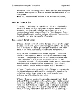 Sustainable School Projects: Rain Garden Page 8 of 12 
● Find out about school regulations about delivery and storage of 
materials and equipment that will be used for construction of the 
rain garden. 
● Discuss the maintenance issues (roles and responsibilities) 
Step 8 - Construction 
Construction techniques are extremely critical in ensuring the 
success of a rain garden. Various construction guidelines and 
inspection points are given below, as well as a general 
construction schedule adapted from the Prince George's County 
Bioretention Manual. Local or regional rain garden/bioretention 
cell guides may also have useful information. 
Sequence of Construction 
1/2 day - Install sediment control devices. (These are for larger 
projects. Check with your local building permit office. It’s a good 
idea to surround the down gradient part of the site with straw 
bales or silt fence. It’s readily available and inexpensive.) 
1 day - Grade site to elevations shown on plan. If applicable, 
construct curb openings and/or remove and replace existing 
concrete. Curb openings should be blocked or other measures 
taken to prohibit drainage from entering construction area. 
(Equipment such as a backhoe may be rented for this. Make sure 
any Miss Utility is notified before any digging. Safety fence 
should be used around any construction area or excavation.) 
1/2 day - Stabilize grading within Limit of Disturbance except for 
the bioretention area, which will be planted. (Surrounding the 
cell with a biolog, straw bales, or compost berm to keep 
sediment out of the bioretention cell.) 
1/2 day - Excavate bioretention area to proposed invert depth 
and scarify the existing soil surfaces, taking care not to compact 
the in-situ materials. (A contractor may be hired to dig the hole. 
Make sure that there are no open areas or pits open at the end 
of the day and no excavation over local jurisdiction or OSHA 
limits. Generally bioretention cells are less than 3 feet deep.) 
 