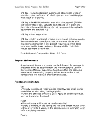 Sustainable School Projects: Rain Garden Page 9 of 12 
1/2 day - Install underdrain system and observation wells, if 
specified. (Use perforated 4” HDPE pipe and surround the pipe 
with about 2” of gravel) 
1/4 day - Backfill bioretention area with planting soil. (Fill the 
cell with 8” lifts of soil. Saturate each lift and let it drain and 
then place the next lift. Be careful not to compact the soil with 
equipment and saturate it.) 
1/4 day - Plant vegetation. 
1/4 day - Mulch and install erosion protection at entrance points. 
Remove sediment control practices or entrance blocks with 
inspector authorization if this project requires a permit. (It is 
recommended to leave perimeter biodegradable controls to 
reduce sediment loads to cell) 
Total Estimated Construction Time: 5.5 Days 
Step 9 - Maintenance 
A routine maintenance schedule can be followed. An example is 
presented here, as adapted from the Prince George's County 
Bioretention Manual. Experience has shown that the economic 
incentive of maintaining property values ensures that most 
homeowners will maintain their LID landscape. 
Maintenance Schedule 
Soil 
● Visually inspect and repair erosion monthly. Use small stones 
to stabilize erosion along drainage paths. 
● Check the pH once or twice a year. Apply an alkaline product, 
such as limestone, if needed. 
Mulch 
● Re-mulch any void areas by hand as needed. 
● Every 6 months, in the spring and fall, add a fresh mulch layer. 
● Once every 2 to 3 years, in the spring, remove old mulch layer 
before applying new one. 
Plants 
 