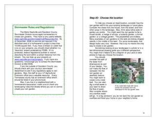 15 
Stormwater Rules and Regulations: 
The Metro Nashville and Davidson County 
Stormwater Division encourages homeowners to 
create rain gardens. They have a very useful website, 
www.nashville.gov/stormwater/LIDResources.htm. As 
of December, 2008 no permits are required if the 
disturbed area of a homeowner’s project is less than 
10,000 square feet. If you have a stream or creek that 
runs on your property, you should check whether it is 
“blue-line” stream protected by FEMA. If it is 
protected, federal regulations prohibit or restrict 
disturbing the land within a certain distance from the 
stream. You can look up your property on 
www.nashville.gov/mpc/property. If you have any 
questions, I encourage you to contact the Stormwater 
Division at 862-6038. 
If you live outside of Davidson County, you 
should check with your county’s stormwater 
department to see if any regulations apply to rain 
gardens. Also, the staff at your UT Agricultural 
Extension office are a valuable resource. Every 
Tennessee county has an extension office which 
should be listed in your phone book. 
Also, if you live in a neighborhood with a 
homeowners association, make sure to check any 
landscaping rules that dictate where you can or cannot 
create your rain garden. 
16 
Step #2: Choose the location 
To help you choose an ideal location, consider how the 
rain garden will fit into your existing landscape or future plans. 
Consider the views from the house, from the street, and from 
other areas in the landscape. Also, think about what style of 
garden you prefer. You might want the rain garden to be a 
mixed border, a hedge of shrubs, a butterfly garden, a formal 
garden, or a cottage garden. The possibilities are endless. 
Many examples of rain gardens on the web are kidney shaped 
islands in the middle of the lawn. For some landscapes, that 
design looks very nice. However, that is by no means the only 
way to create a rain garden. 
Sometimes looking at your landscape in a photo or in a 
two-dimensional drawing gives you a different perspective. 
You might find it helpful to do a diagram of your yard or take 
photos to help you choose the location. 
You should 
consider the path of 
the water from 
downspouts as part 
of your design. You 
can make the flow of 
rainwater into the 
rain garden an 
aesthetic feature. 
You might want to 
create a dry creek 
bed. You can also 
dig a small swale in 
A dry creek bed made with stone 
your lawn to direct 
carries the rainwater from the 
the flow of water. 
downspout to the rain garden area. 
Also consider where 
any overflow water 
will go. In a big rainstorm, you do not want the rain garden to 
overflow and flood your home or your neighbor’s home. 
 