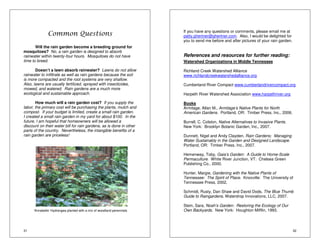 31 
Common Questions 
Will the rain garden become a breeding ground for 
mosquitoes? No, a rain garden is designed to absorb 
rainwater within twenty-four hours. Mosquitoes do not have 
time to breed. 
Doesn’t a lawn absorb rainwater? Lawns do not allow 
rainwater to infiltrate as well as rain gardens because the soil 
is more compacted and the root systems are very shallow. 
Also, lawns are usually fertilized, sprayed with insecticides, 
mowed, and watered. Rain gardens are a much more 
ecological and sustainable approach. 
How much will a rain garden cost? If you supply the 
labor, the primary cost will be purchasing the plants, mulch and 
compost. If your budget is limited, create a small rain garden. 
I created a small rain garden in my yard for about $100. In the 
future, I am hopeful that homeowners will be allowed a 
discount on their water bill for rain gardens, as is done in other 
parts of the country. Nevertheless, the intangible benefits of a 
rain garden are priceless! 
‘Annabelle’ Hydrangea planted with a mix of woodland perennials 
32 
If you have any questions or comments, please email me at 
patty.ghertner@ghertner.com. Also, I would be delighted for 
you to send me before and after pictures of your rain garden. 
References and resources for further reading: 
Watershed Organizations in Middle Tennessee 
Richland Creek Watershed Alliance 
www.richlandcreekwatershedalliance.org 
Cumberland River Compact www.cumberlandrivercompact.org 
Harpeth River Watershed Association www.harpethriver.org 
Books 
Armitage, Allan M., Armitage’s Native Plants for North 
American Gardens. Portland, OR: Timber Press, Inc., 2006. 
Burrell, C. Colston, Native Alternatives to Invasive Plants. 
New York: Brooklyn Botanic Garden, Inc., 2007. 
Dunnett, Nigel and Andy Clayden, Rain Gardens: Managing 
Water Sustainably in the Garden and Designed Landscape. 
Portland, OR: Timber Press, Inc., 2007. 
Hemenway, Toby, Gaia’s Garden: A Guide to Home-Scale 
Permaculture. White River Junction, VT: Chelsea Green 
Publishing Co., 2000. 
Hunter, Margie, Gardening with the Native Plants of 
Tennessee: The Spirit of Place. Knoxville: The University of 
Tennessee Press, 2002. 
Schmidt, Rusty, Dan Shaw and David Dods, The Blue Thumb 
Guide to Raingardens. Waterdrop Innovations, LLC, 2007. 
Stein, Sara, Noah’s Garden: Restoring the Ecology of Our 
Own Backyards. New York: Houghton Mifflin, 1993. 
 