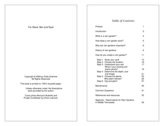 For Steve, Ben and Ryan 
Copyright © 2009 by Patty Ghertner 
All Rights Reserved. 
This book is printed on 100% recycled paper. 
Unless otherwise noted, the illustrations 
were provided by the author. 
Cover photo Monarch Butterfly and 
Purple Coneflower by Zoran Ivanovic. 
Table of Contents 
Preface 1 
Introduction 3 
What is a rain garden? 4 
How does a rain garden work? 5 
Why are rain gardens important? 6 
History of rain gardens 9 
How do you create a rain garden? 11 
Step 1: Study your yard 13 
Step 2: Choose the location 16 
Step 3: Understand your soil 17 
What if your existing soil 
drains poorly? 19 
Step 4: Determine the depth, size 
and shape 21 
Step 5: Choose the plants 23 
Why plant natives? 26 
Step 6: Dig and plant! 27 
Maintenance 30 
Common Questions 31 
References and resources 32 
Appendix: Native plants for Rain Gardens 
in Middle Tennessee 34 
 