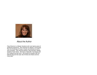 About the Author 
Patty Ghertner is a Master Gardener with over twenty years of 
gardening experience. She received her degree in accounting 
from the University of Texas in Austin and worked as a CPA 
and consultant. She recently started a new business, Hillside 
Gardens Fresh Herbs. She lives in Nashville, Tennessee with 
her husband and two sons. She shares her garden with her 
beloved dog and two cats, lots of birds and insects and too 
many deer. 
