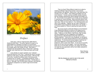 Coreopsis Photo by Dina Trifonova 
1 
Preface 
Years ago, I read an inspiring book called Noah’s 
Garden by Sara Stein. The author opened my eyes to my 
responsibility as a gardener to protect our environment. 
Before then, I had considered myself somewhat removed from 
the complex web of life outside my door. Sara Stein’s 
message was that gardeners play a critical role in restoring 
ecology, even those who live in cities and towns with small 
yards. 
I was already an organic gardener, but I realized I 
should be doing so much more. I reduced the size of my lawn, 
replacing it with native, drought tolerant plants. With the help 
of my sons, I tackled the arduous task of removing exotic 
invasives from our woods. I composted everything I could. I 
grew more of my own vegetables and herbs. The list goes on 
and on. Although I felt my efforts were important, they seemed 
insignificant compared to our world’s huge environmental 
problems. 
2 
Then my friend Tiffany Wilmot invited me to attend a 
meeting at Ellington Agricultural Center to see several 
demonstration rain gardens. Before then I had read about the 
concept, but not in depth. That meeting prompted me to do 
more research. I found numerous scientific studies showing 
that rain gardens significantly reduce polluted stormwater run-off. 
The concept of rain gardens is so simple, yet so important 
in restoring our natural ecology. Many scientists believe fresh 
water will replace oil as the most critical natural resource in our 
near future. We can’t live without it. Our individual actions are 
vital in this challenge. Together we can make a difference. I 
firmly believe every homeowner should have a rain garden. I 
am forever grateful to Tiffany for planting that seed and that 
hope. 
My sincere thanks to Monette Rebecca of the Richland 
Creek Watershed Alliance for giving me the opportunity to 
teach rain garden workshops and for your enthusiasm and 
ideas. Thank you to Sari Barton, Ned Horton, Alys Venable 
and Anne Williams for your suggestions and feedback. 
Special thanks to Bill Schrieber at Print Net USA for your 
printing expertise. Thank you to the Rowlands, my wonderful 
neighbors for your good-natured tolerance of all my gardening 
experiments. To my kind and loving husband, thank you for 
your encouragement in this project and all my other 
endeavors, some crazier than others. To the rest of my family, 
thank you for your love and support. And most importantly, 
thank you to my sons Ben and Ryan, you inspire me and give 
me hope that your generation will be much better stewards of 
our precious earth. 
Patty Ghertner 
January, 2009 
Be the change you want to see in the world. 
–Mahatma Ghandi. 
 