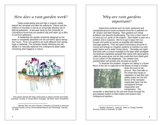 Illustration courtesy of Tamara Martin, Ecologist, Top Notch Urban Ecosystems 
5 
How does a rain garden work? 
Deep-rooted plants and soil high in organic matter 
absorb the rainwater and filter the pollutants. Plants and the 
millions of microbes in soil do an amazingly effective job of 
filtering pollutants. A two-year study by the University of 
Connecticut found that rain gardens trap and retain up to 99% 
of common pollutants.1 
A residential rain garden should be designed so the 
water is completely absorbed into the soil within about twenty-four 
hours. Thus, rain gardens are quite different from ponds, 
bogs or wetlands. The rainwater slowly infiltrating the soil 
allows it to naturally replenish the underground water table, 
mimicking what happens in nature. 
Rain garden planted with deep-rooted plants to absorb and filter stormwater. 
1 Michael Dietz and John Clausen, University of Connecticut, American 
Chemical Society Journal, Environmental Science and Technology, February 
15, 2006. 
6 
Why are rain gardens 
important? 
Impervious surfaces such as roofs, pavement and 
compacted ground cause excessive amounts of polluted run-off, 
erosion and flash flooding. Rain gardens turn these 
problems into beautiful landscaping. The irony is that most of 
us have put our yards on life support. Stormwater is seen as a 
problem and a nuisance. We try to get it away from our 
houses and yards as quickly as possible with elaborate 
drainage systems. Then we spend tremendous amounts of 
money and energy on irrigation systems to maintain our lush 
green lawns and to water thirsty plants. “Someday we might 
look back with a curious nostalgia at the days when profligate 
homeowners wastefully sprayed their lawns with liquid gold to 
make the grass grow, just so they could then burn black gold 
to cut it down on the weekends. Our children and 
grandchildren will wonder why we were so dumb.”2 
To illustrate the problem, imagine rain falling in a forest. 
Much of the rain is captured on the leaves of trees or trickles 
down the trunk to the 
ground. Rain that falls on 
the forest floor lands on 
vegetation or leaf litter and 
slowly soaks into the soil. 
Some of the rainwater 
evaporates back into the 
atmosphere through 
evaporation and 
transpiration. The 
remainder is absorbed by the soil and moves through the 
groundwater system to feed creeks and streams and 
underground aquifers. 
2 Webber, Michael E., Catch 22: Water vs. Energy, Scientific 
American Earth3.0, November 14, 2008. 
 