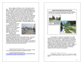 7 
Now, imagine rain falling in a city. Get ready for a fast 
ride. The rain falls on roofs and runs through downspouts. It 
falls on driveways, rushes out into the street and quickly down 
the storm sewer. It falls on closely cut lawns with shallow roots 
on compacted soils and only a small portion soaks into the 
ground. The fast rushing water causes erosion and flash 
flooding. And along the way, the rain picks up lots of pollutants. 
To make matters worse, the run-off is usually warmer than the 
natural groundwater. The stormwater makes its way through 
our creeks and streams to our rivers and lakes. The warm, 
polluted water upsets the complex natural ecosystems that 
keep our rivers and lakes healthy. It threatens wildlife and our 
drinking water quality.3 
According to the EPA, 
on average 50% of the rain 
that falls on a city block 
washes down the stormwater 
system. In many areas of 
Nashville, 100% of the 
polluted stormwater washes 
down the storm drain. 
Politicians and 
government agencies are not 
the only ones who can tackle 
stormwater management and water quality issues. Individual, 
small-scale efforts can have a real impact. A rain garden 
project in Seattle, Washington is a prime example. A 
neighborhood street was lined with rain gardens. Two years of 
monitoring showed that this project reduced the total volume of 
stormwater leaving the street by 99 percent.4 
3 Adapted from Schmidt, Rusty, Dan Shaw and David Dods, The Blue 
Thumb Guide to Raingardens. Waterdrop Innovations, LLC, 2007. 
4 Seattle Street Edge Alternatives Project 
www.seattle.gov/UTIL/About_SPU/Drainage_&_Sewer_System/Natural_Drain 
age_Systems/Street_Edge_Alternatives/index.asp 
8 
Seattle Street Edge Alternatives Project 
Over 100 trees and 1,100 shrubs were planted in rain gardens along a 
residential street. Stormwater run-off was reduced by 99%. Photos used 
with permission © 2009, Seattle Public Utilities, City of Seattle, WA 
Before 
After 
A rain garden or a series of rain gardens for a 1,500 
square foot house can capture over 900 gallons of polluted 
runoff from one inch of rain.5 Imagine how much stormwater 
run-off could be captured by a whole neighborhood with rain 
gardens. With average rainfall of about 47 inches per year in 
Nashville, thirty rain gardens could capture approximately 
1,269,000 gallons of polluted stormwater in a year. Instead of 
threatening our drinking water quality and harming wildlife, 
over a million gallons of stormwater could be watering a 
neighborhood full of beautiful rain gardens. 
5 Calculated as: 1,500 sq. ft. X 1/12 ft. of rain = 125 cubic ft. of water. 
A cubic foot contains approximately 7.5 gallons, so 125 cubic ft. X 7.5  927.5 
gallons. 
 