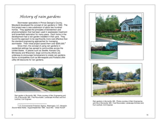 9 
History of rain gardens 
Stormwater specialists in Prince George’s County, 
Maryland developed the concept of rain gardens in 1990. The 
first project was a new subdivision of about two hundred 
homes. They applied the principles of bioretention and 
phytoremediation that had been used in wastewater treatment 
and brownfield restoration for many years. Each home in the 
development had a rain garden installed in their yard. They 
found this approach to be significantly more cost effective than 
the standard engineering approaches for managing 
stormwater. Their initial project saved them over $300,000.6 
Since then, the concept of using rain gardens in 
residential settings has spread to communities across the 
United States. In places such as Seattle, Kansas City, 
Minnesota and Wisconsin, large community efforts are 
underway to encourage homeowners to create rain gardens. 
Some municipalities such as Minneapolis and Portland offer 
utility bill discounts for rain gardens. 
Rain garden in Burnsville, MN. Photo courtesy of Barr Engineering and 
City of Burnsville, MN: Fred Rozumalski, Landscape Architect and Kurt 
Leuthod, Civil Engineer 
6 U.S. Environmental Protection Agency, Washington, D.C. Nonpoint 
Source News-Notes. August/September 1995. Issue #42. “Urban Runoff” 
10 
Rain gardens in Burnsville, MN. Photos courtesy of Barr Engineering 
and City of Burnsville, MN: Fred Rozumalski, Landscape Architect and 
Kurt Leuthod, Civil Engineer 
 