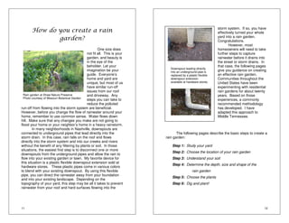 Rain garden at Shaw Nature Preserve 
Photo courtesy of Missouri Botanical Garden 
11 
How do you create a rain 
garden? 
One size does 
not fit all. This is your 
garden, and beauty is 
in the eye of the 
beholder. Let your 
imagination be your 
guide. Everyone’s 
home and yard are 
unique, but most of us 
have similar run-off 
issues from our roof 
and driveway. Any 
steps you can take to 
reduce the polluted 
run-off from flowing into the storm system are beneficial. 
However, before you change the flow of rainwater around your 
home, remember to use common sense. Water flows down 
hill. Make sure that any changes you make are not going to 
flood your home or your neighbor’s home in a heavy rainstorm. 
In many neighborhoods in Nashville, downspouts are 
connected to underground pipes that lead directly into the 
storm drain. In this case, rain falls on the roof and flows 
directly into the storm system and into our creeks and rivers 
without the benefit of any filtering by plants or soil. In those 
situations, the easiest first step is to disconnect one or more 
downspouts from the underground pipes and allow the rain to 
flow into your existing garden or lawn. My favorite device for 
this situation is a plastic flexible downspout extension sold at 
hardware stores. These plastic pipes come in various colors 
to blend with your existing downspout. By using this flexible 
pipe, you can direct the rainwater away from your foundation 
and into your existing landscape. Depending on the 
topography of your yard, this step may be all it takes to prevent 
rainwater from your roof and hard surfaces flowing into the 
storm system. If so, you have 
effectively turned your whole 
yard into a rain garden. 
Congratulations. 
12 
However, most 
homeowners will need to take 
further steps to capture 
rainwater before it drains into 
the street or storm drains. In 
that case, the following pages 
give you guidance on creating 
an effective rain garden. 
Communities throughout the 
United States have been 
experimenting with residential 
rain gardens for about twenty 
years. Based on those 
experiences, a commonly 
recommended methodology 
has developed. I have 
adapted this approach to 
Middle Tennessee. 
Downspout leading directly 
into an underground pipe is 
replaced by a plastic flexible 
downspout extension 
available at hardware stores. 
The following pages describe the basic steps to create a 
rain garden: 
Step 1: Study your yard 
Step 2: Choose the location of your rain garden 
Step 3: Understand your soil 
Step 4: Determine the depth, size and shape of the 
rain garden 
Step 5: Choose the plants 
Step 6: Dig and plant! 
 