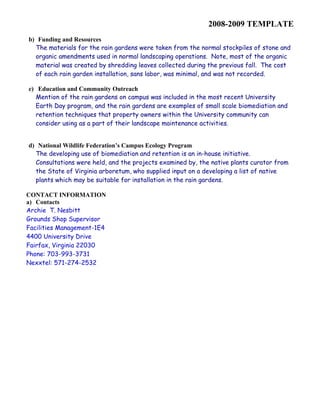 2008-2009 TEMPLATE 
b) Funding and Resources 
The materials for the rain gardens were taken from the normal stockpiles of stone and 
organic amendments used in normal landscaping operations. Note, most of the organic 
material was created by shredding leaves collected during the previous fall. The cost 
of each rain garden installation, sans labor, was minimal, and was not recorded. 
c) Education and Community Outreach 
Mention of the rain gardens on campus was included in the most recent University 
Earth Day program, and the rain gardens are examples of small scale biomediation and 
retention techniques that property owners within the University community can 
consider using as a part of their landscape maintenance activities. 
d) National Wildlife Federation’s Campus Ecology Program 
The developing use of biomediation and retention is an in-house initiative. 
Consultations were held, and the projects examined by, the native plants curator from 
the State of Virginia arboretum, who supplied input on a developing a list of native 
plants which may be suitable for installation in the rain gardens. 
CONTACT INFORMATION 
a) Contacts 
Archie T. Nesbitt 
Grounds Shop Supervisor 
Facilities Management-1E4 
4400 University Drive 
Fairfax, Virginia 22030 
Phone: 703-993-3731 
Nexxtel: 571-274-2532 
 