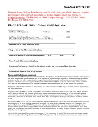 2008-2009 TEMPLATE 
Complete Image Release Form below – one for each photo you submit. You can complete 
electronically and send with case study (as the last page) or email, fax, or mail to: 
Campus@nwf.org, 703-438-6468, or NWF Campus Ecology, 11100 Wildlife Center 
Dr., Reston VA 20190-5362. 
IMAGE RELEASE FORM - National Wildlife Federation 
______________________________________________________________________________ 
Last Name of Photographer First Name Initial 
____________________________________________________________________________________ 
Last Name of Participant(s) shown in Image First Name Initial 
(If needed, list other participants’ names on reverse side of form) 
____________________________________________________________________________________ 
Name and Title of Person submitting Image 
____________________________________________________________________________________ 
College or University of Person submitting Image 
____________________________________________________________________________________ 
Home Street Address of of Person submitting Image City State Zip 
____________________________________________________________________________________ 
Phone / E-mail of Person submitting Image 
___________________________________________________________________________________________________ 
Description of the Image(s) – Identifying Participants in order (use reverse side of form if needed) 
___________________________________________________________________________________________________ 
Tell how credit should be given for the Image(s) 
Please read the following agreement: 
Either the above-named Person ("you") is voluntarily submitting photographs or artwork (the “Images”) taken or created or owned by you, or 
you appear in photographs taken by someone else. In the event that the Images voluntarily submitted by you have been taken or created by 
someone other than you, and/or you are submitting Images of people other than yourself, you have obtained permission and/or have the 
ability and authority to submit such Images to the National Wildlife Federation ("NWF") for the uses outlined below. Unless you inform 
NWF otherwise, this Release shall cover all Images described above and submitted by you as of the date that you sign this Release. 
No payment will be made to you for the use of the Images. You further understand that NWF may not be able to return the original Images 
that you have submitted. 
For purposes that support NWF's mission, you give NWF, and its affiliated organizations, a non-exclusive right to use, publish, reproduce, 
modify, adapt and distribute your Images at any time in any manner or medium whether existing now or yet to be developed, including 
without limitation use in print, presentations, Internet, electronic, television, mailed promotions, exhibits, and press releases. Wherever 
feasible, NWF shall credit the photograph as you indicate above. NWF also may publish the Images with quotations or captions submitted 
by you. 
You agree that NWF does not need your consent or approval of the finished product(s), copy or other matter that may be used in connection 
with the Images, or the use to which the Images might be applied. You further agree to release and discharge NWF, its agents or third 
parties, and all persons acting under NWF's permission or authority, from any liability by virtue of any blurring, cropping, distortion, 
alteration, optical illusion, or use in composite form, whether intentional or otherwise, that may occur or be produced in the taking of the 
Images or in any subsequent processing of the Images, as well as any publication of the Images, including without any limitation any claims 
for libel or invasion of privacy. 
You certify that you have read this document and understand it. Your agreement to the terms of this Agreement is your free and voluntary 
act and deed, and you acknowledge that this release shall be binding upon you and your heirs, legal representatives, and assigns. You have 
 