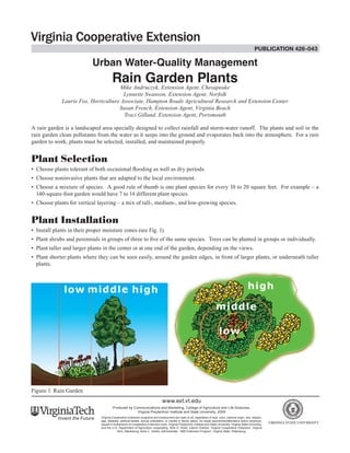 publication 426-043 
Urban Water-Quality Management 
Rain Garden Plants 
Mike Andruczyk, Extension Agent, Chesapeake 
Lynnette Swanson, Extension Agent, Norfolk 
Laurie Fox, Horticulture Associate, Hampton Roads Agricultural Research and Extension Center 
Susan French, Extension Agent, Virginia Beach 
Traci Gilland, Extension Agent, Portsmouth 
A rain garden is a landscaped area specially designed to collect rainfall and storm-water runoff. The plants and soil in the rain garden clean pollutants from the water as it seeps into the ground and evaporates back into the atmosphere. For a rain garden to work, plants must be selected, installed, and maintained properly. 
Plant Selection 
• Choose plants tolerant of both occasional flooding as well as dry periods. 
• Choose noninvasive plants that are adapted to the local environment. 
• Choose a mixture of species. A good rule of thumb is one plant species for every 10 to 20 square feet. For example – a 140-square-foot garden would have 7 to 14 different plant species. 
• Choose plants for vertical layering – a mix of tall-, medium-, and low-growing species. 
Plant Installation 
• Install plants in their proper moisture zones (see Fig. 1). 
• Plant shrubs and perennials in groups of three to five of the same species. Trees can be planted in groups or individually. 
• Plant taller and larger plants in the center or at one end of the garden, depending on the views. 
• Plant shorter plants where they can be seen easily, around the garden edges, in front of larger plants, or underneath taller plants. 
Figure 1. Rain Garden 
www.ext.vt.edu 
Produced by Communications and Marketing, College of Agriculture and Life Sciences, 
Virginia Polytechnic Institute and State University, 2009 
Virginia Cooperative Extension programs and employment are open to all, regardless of race, color, national origin, sex, religion, age, disability, political beliefs, sexual orientation, or marital or family status. An equal opportunity/affirmative action employer. Issued in furtherance of Cooperative Extension work, Virginia Polytechnic Institute and State University, Virginia State University, and the U.S. Department of Agriculture cooperating. RIck D. Rudd, Interim Director, Virginia Cooperative Extension, Virginia Tech, Blacksburg; Alma C. Hobbs, Administrator, 1890 Extension Program, Virginia State, Petersburg.  