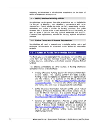 budgeting attractiveness of infrastructure investments on the basis of 
return on investment and total cost. 
7-1.3 Identify Available Funding Sources 
Municipalities can implement desirable projects that are not included in 
the budget by identifying and developing partnerships with other 
stakeholders. Form 6 allows you to list partners, agreements, benefits, 
addresses, and points of contact for tracking purposes. This guide 
provides links to groups active in each watershed around the country as 
well as types of groups that may provide assistance and support. 
Chapter 6 has a partnership template for tracking regional and project 
partners. 
7-1.4 Update Zoning and Ordinance Requirements 
Municipalities will need to evaluate and potentially update zoning and 
ordinance requirements to implement some watershed restoration 
projects. 
7-2 Sources of Funds for Identified Projects 
The funds you need to accomplish the projects you have identified can 
come from four sources: municipal budget funds, other municipal 
funding sources, partnerships, and outside sources (including federal 
funding). 
The following publications are other sources of funding information 
related to wetlands and watersheds: 
ƒ Catalog of Federal Funding Sources for Watershed Protection: 
Second Edition. The catalog (EPA841-B-97-008) includes 
funding source descriptions and department and agency statute 
and title indexes. It is available on the EPA’s Watershed 
Academy website at http://www.epa.gov/OWOW/watershed/ 
wacademy/fund.html. The website also offers online education 
and training for a wide range of issues related to watersheds. 
ƒ EPA’s Watershed Information Network’s (WIN) List of Federal 
Catalogs of Financial Assistance. This website contains links to 
over 20 different references. It is available through the WIN 
website at http://yosemite.epa.gov/water/surfah.nsf/ financial? 
OpenViewStart=1Count=30Expand=1 - 1. 
ƒ Funding for Habitat Restoration Projects: A Compendium of 
Current Federal Programs with Fiscal Year 1996–1999 Funding 
Levels: A Citizens Guide. Updated versions are available at 
http://www.estuaries.org/funding.html. The listings include the 
type of support, authorities, funding levels, activities, and 
eligibility requirements. 
7-2 Watershed Impact Assessment Guidance for Public Lands and Facilities 
 