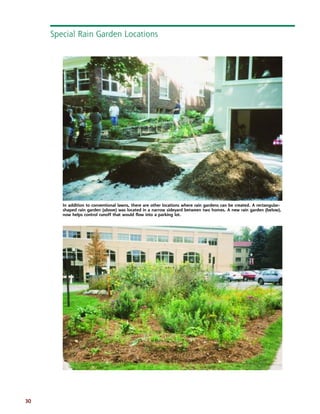 30 
Special Rain Garden Locations 
In addition to conventional lawns, there are other locations where rain gardens can be created. A rectangular-shaped 
rain garden (above) was located in a narrow sideyard between two homes. A new rain garden (below), 
now helps control runoff that would flow into a parking lot. 
 