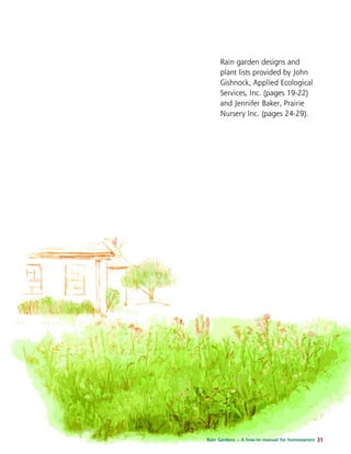 Rain garden designs and 
plant lists provided by John 
Gishnock, Applied Ecological 
Services, Inc. (pages 19-22) 
and Jennifer Baker, Prairie 
Nursery Inc. (pages 24-29). 
Rain Gardens – A how-to manual for homeowners 31 
 