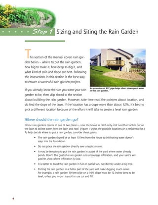 Sizing and Siting the Rain Garden 
• • • • • Step 1 
This section of the manual covers rain gar-den 
basics – where to put the rain garden, 
how big to make it, how deep to dig it, and 
what kind of soils and slope are best. Following 
the instructions in this section is the best way 
to ensure a successful rain garden project. 
If you already know the size you want your rain 
garden to be, then skip ahead to the section 
about building the rain garden. However, take time read the pointers about location, and 
do find the slope of the lawn. If the location has a slope more than about 12%, it’s best to 
pick a different location because of the effort it will take to create a level rain garden. 
Where should the rain garden go? 
Home rain gardens can be in one of two places – near the house to catch only roof runoff or farther out on 
the lawn to collect water from the lawn and roof. (Figure 1 shows the possible locations on a residential lot.) 
To help decide where to put a rain garden, consider these points: 
• The rain garden should be at least 10 feet from the house so infiltrating water doesn’t 
seep into the foundation. 
• Do not place the rain garden directly over a septic system. 
• It may be tempting to put the rain garden in a part of the yard where water already 
ponds. Don’t! The goal of a rain garden is to encourage infiltration, and your yard’s wet 
patches show where infiltration is slow. 
• It is better to build the rain garden in full or partial sun, not directly under a big tree. 
• Putting the rain garden in a flatter part of the yard will make digging much easier. 
For example, a rain garden 10 feet wide on a 10% slope must be 12 inches deep to be 
level, unless you import topsoil or use cut and fill. 
4 
An extension of PVC pipe helps direct downspout water 
to this rain garden. 
 