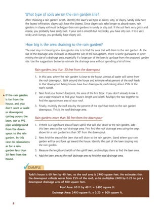 What type of soils are on the rain garden site? 
After choosing a rain garden depth, identify the lawn’s soil type as sandy, silty, or clayey. Sandy soils have 
the fastest infiltration; clayey soils have the slowest. Since clayey soils take longer to absorb water, rain 
gardens in clayey soil must be bigger than rain gardens in sandy or silty soil. If the soil feels very gritty and 
coarse, you probably have sandy soil. If your soil is smooth but not sticky, you have silty soil. If it is very 
sticky and clumpy, you probably have clayey soil. 
Rain gardens more than 30 feet from the downspout 
1. If there is a significant area of lawn uphill that will also drain to the rain garden, add 
this lawn area to the roof drainage area. First find the roof drainage area using the steps 
above for a rain garden less than 30’ from the downspout. 
2. Next find the area of the lawn that will drain to the rain garden. Stand where your rain 
garden will be and look up toward the house. Identify the part of the lawn sloping into 
the rain garden. 
3. Measure the length and width of the uphill lawn, and multiply them to find the lawn area. 
4. Add the lawn area to the roof drainage area to find the total drainage area. 
8 
How big is the area draining to the rain garden? 
The next step in choosing your rain garden size is to find the area that will drain to the rain garden. As the 
size of the drainage area increases so should the size of the rain garden. There is some guesswork in deter-mining 
the size of a drainage area, especially if a large part of the lawn is up-slope from the proposed garden 
site. Use the suggestions below to estimate the drainage area without spending a lot of time. 
Rain gardens less than 30 feet from the downspout 
1. In this case, where the rain garden is close to the house, almost all water will come from 
the roof downspout. Walk around the house and estimate what percent of the roof feeds 
to that downspout. Many houses have four downspouts, each taking about 25% of the 
roof’s runoff. 
2. Next find your home’s footprint, the area of the first floor. If you don’t already know it, 
use a tape measure to find your house’s length and width. Multiply the two together to 
find the approximate area of your roof. 
3. Finally, multiply the roof area by the percent of the roof that feeds to the rain garden 
downspout. This is the roof drainage area. 
EXAMPLE 
Todd’s house is 60 feet by 40 feet, so the roof area is 2400 square feet. He estimates that 
the downspout collects water from 25% of the roof, so he multiplies 2400 by 0.25 to get a 
downspout drainage area of 600 square feet. 
Roof Area: 60 ft by 40 ft = 2400 square ft. 
Drainage Area: 2400 square ft. x 0.25 = 600 square ft. 
. If the rain garden 
is far from the 
house, and you 
don’t want a swale 
or downspout 
cutting across the 
lawn, run a PVC 
pipe underground 
from the down-spout 
to the rain 
garden. In this 
case do calculations 
as for a rain 
garden less than 
30 feet from the 
house. 
✓ 
 