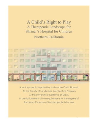 A Child’s Right to Play 
A Therapeutic Landscape for 
Shriner’s Hospital for Children 
A Child’s Right to Play 
Northern California 
A senior project prepared by Jo-Anmarie Cadiz Ricasata 
To the faculty of Landscape Architecture Program 
At the University of California at Davis, 
In partial fulfillment of the requirements for the degree of 
Bachelor of Science of Landscape Architecture. 
 