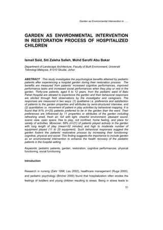 Garden as Environmental Intervention in ….. 
GARDEN AS ENVIRONMENTAL INTERVENTION 
IN RESTORATION PROCESS OF HOSPITALIZED 
CHILDREN 
51 
Ismail Said, Siti Zaleha Salleh, Mohd Sarofil Abu Bakar 
Department of Landscape Architecture, Faculty of Built Environment, Universiti 
Teknologi Malaysia, 81310 Skudai, Johor. 
ABSTRACT This study investigates the psychological benefits attained by pediatric 
patients after experiencing a hospital garden during their restoration process. The 
benefits are measured from patients’ increased cognitive performances, improved 
performance tasks and increased social performances when they play or rest in the 
garden. Thirty-one patients, aged 6 to 12 years, from the pediatric ward of Batu 
Pahat Hospital are allowed to experience the garden and their behavioral responses 
are elicited through field observations by the investigator and caregivers. The 
responses are measured in two ways: (1) qualitative i.e. preference and satisfaction 
of patients to the garden properties and attributes by semi-structured interview, and 
(2) quantitative i.e. movement of patient in play activities by behavioral mapping. It is 
found that 81% (n=25) patients preferred to be in the garden than the ward. Their 
preferences are influenced by 11 properties or attributes of the garden including 
refreshing smell, fresh air, full with light, cheerful environment, pleasant sound, 
scenic view, open space, free to play, not confined, home feeling, and place for 
variety of activities. Moreover, 68% (n=21) of patients played actively in the garden 
with long length of play (mean=52 minutes) and high to moderate number of 
equipment played (11 to 25 equipment). Such behavioral responses suggest the 
garden fosters the patients’ restorative process by increasing their functioning: 
cognitive, physical and social. This finding suggests the importance to include garden 
as an environmental intervention to enhance the health recovery of the pediatric 
patients in the hospital setting. 
Keywords: pediatric patients, garden, restoration, cognitive performances, physical 
functioning, social functioning 
Introduction 
Research in nursing (Zahr 1998; Lau 2002), healthcare management (Ruga 2000), 
and pediatric psychology (Bricher 2000) found that hospitalization often erodes the 
feelings of toddlers and young children resulting to stress. Being in stress leads to 
 