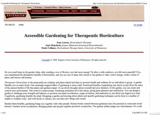 Accessible Gardening for Therapeutic Horticulture http://www.extensim.m.dddistribution/harticu1-~6757 .html 
FO-06757 1996 To Order 
Accessible Gardening for Therapeutic Horticulture 
Jean Larson, Horticultural Therapist 
Anne Hancheck, former Minnesota Extension Horticulturalist 
Paula Vollmar, Horticultural Therapy Intern, University of Minnesota 
Copyright O 2008 Regents of the University of Minnesota. All rights reserved. 
Do you recall times in the garden when, after weeding a row of flowers, you had more energy? Or after a walk outdoors, you felt more peacefbl? If so, 
you experienced the therapeutic benefits of horticulture, and you are one of many who retreat to the garden to relax, renew energy, create a sense of 
place, and restore self-esteem. 
Therapeutic Horticulture is the purposefhl use of plants and plant-related activities to promote health and wellness for an individual or group. A garden 
benefits you on many levels. One seemingly magical effect of gardening is stress relief Emotional benefits of gardening may derive in part from the sense 
of the natural rhythm of life that plants and gardens impart. It can divert thoughts about yourself and your situation. In the garden, you can create and 
control your environment. This control is empowering. Gardening stimulates all of the senses, giving great pleasure and satisfaction. You can design a 
garden to challenge your strength and balance, or promote eye-hand coordination, range-of-motion, and endurance to just about any degree you want. 
Cognitively, gardening benefits the mind. Designing a garden and learning about plants and specific gardening techniques can be done in a number of 
simple or complex ways. And with books or classes, you can learn new things year-round. 
Besides these benefits, gardening brings you together with other people. Human bonds created between gardeners have the potential to transcend social 
barriers. Gardens invite socialization. Bringing plants and people together promotes cooperation. The garden neither judges nor discriminates. It's a safe 
 