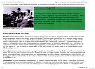 Accessible Gardening for Therapeutic Horticulture 
environment where people of all ages, backgrounds, and abilities can come together, connected by the simple fact that we all rely on the earth to survive. I 
What is an accessible garden? 
icc,ording to the Merriam Webster dictionary "accessible" means the 
'capacity to enter or approach, to get at or gain access to something," ',,JI~II 
, lhoughtlfully planned, an accessible garden eliminates physical and 
attitudinal barriers to gardening, creating an area where people of all ages 
and abilities can garden. All you need are a few simple adaptations to the 
trea, methods, and equipme . 
Generations together in the garden. 1 I 
Accessible Garden Containers 
Raised beds are large bottomless boxes that contain soil and permit drainage below. Since they can be expensive to build, raised beds should be used in 
areas of the garden that require the most fiequent attention. For instance, it makes more sense to build a raised bed fbr vegetables requiring intensive 
weeding than for a low-maintenance border of shrubs. Build raised beds as large as possible, making sure that you can reach all areas of the bed. The 
increase in size adds minimal cost to the bed, while adding valuable garden area Bed width should be a maximum of 5 feet if it is accessible fiom all 
sides, or 2.5 feet ifused fiom only one side. If using extended tools, you can add inches to the bed. Seating ledges should be fiom 8 to 18 inches wide. 
Use the thimest construction materials possible without compromising stability, to increase the area available for the gardener. Height of the sides can 
vary fiom 18 inches for a child, to 24 inches for someone seated in a chair next to the bed, to 30 inches or higher for the standing gardener who has 
ditEcu1ty bending downward. 
Boxes and pots of various sizes provide successfil ways to grow vegetables and flowers. Choose a pot that will allow for healthy root development. For 
instance, bush-type peas, beans, cucumbers, kale, broccoli, and lettuce do well in a box that is 1-by-4 feet and 8 inches deep. For some other plants, such 
as beets, carrots, onions, lettuce, leeks, turnips, kohlrabi, corn, and zucchini, a box that is 2-by-3 feet and 8 inches deep is more suitable. For herbs and 
flowering plants and vines, find out whether the plant is deep- or shallow-rooted to determine the proper container size. The more shallow the container, 
the faster it will dry out. 
Hanging baskets can create planting space where none exists. Or, combined with a container garden, they can give you a double-decker growing area 
To make watering and viewing easy, buy a ratchet pulley. Or make your own pulley, using steel hooks or rings clamped or mounted to railings or walls. 
A long metal pole with a curving top hook can be anchored in the ground fbr a freestanding hanging plant mount. Baskets can be hung high, or if you 
 