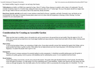 Accessible Gardening for Therapeutic Horticulture 
have limited mobility, hung low enough to see and enjoy their beauty. 
Table planters are shallow soil-filled trays supported on legs. About 27 inches of knee clearance is needed to allow chairs to fit underneath. The soil 
container should be at least 8 to 10 inches deep, making the entire structure about 35 to 37 inches high. The top of the planter should be no higher than 
your rib cage. Width of the box is the same as that of the raised bed, already described. 
Deep boxes, barrels, and tubs can be used to create miniature raised beds for flowers, vegetables, and herbs. Perennials, trees, and shrubs are not 
recommended for these types of containers because plants cannot survive in them when the temperature is fieezing or below fieezing. Use these 
containers for your annual plants only. 
- 
Plants -,-2 in accessibl- darden LUL , 
There are many new varieties of plants that are appropriate for the accessible garden container. Look for plants listed as icompact& (e.g. "Pixie" 
tomatoes). Compact plants will typically be more suitable for container growing smaller and easier to reach if you use a wheelchair. Also look for tal' 
plants or vines that reach a certain height, thus making them good choices for growing on poles, stakes, and trellises. Choose flowers not only 
according to their light requirements and shape, but also by their colors, textures, and eagrances. 
Considerations for Creating an Accessible Garden 
Water 
Make sure that water is available, close to the garden site, and in a paved area so the ground does not get muddy. Place the spigot at 24 to 36 
inches above ground and use hand levers (not round spigot handles) and snap connectors. Soaker hoses and mulch will also reduce watering needs 
in the garden. 
Plant Choice 
To aid in the harvesting of plants, use contrasting or bright colors. Some plants naturally contrast their ripening hit against their foliage, such as 
purple-podded bush beans or golden zucchini. Select plants that are high producers per inch of growing space, with interesting textures and 
fragrances. Use plants that people want to grow or eat. 
Emergencies 
Make provisions to summon assistance for potential medical or police emergencies. A wheelchair-accessible parking space near the garden is 
mandatory for public gardens, both for persons with disabilities and for medicallpolice access. It is not mandated at private homes. 
Paved Surfaces 
Garden path surfaces must be firm, smooth, level and provide traction. The grade of the path should be between 5 and 8 percent. Provide direct 
routes throughout the garden. Use edge guides if you have ambulating andlor visual disabilities. Audible water features and wind chimes also help 
orient you through the garden. One-way traffic needs a five-foot minimum width to accommodate the turning radius of a wheelchair. Two-way 
 