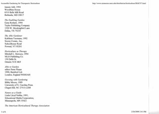 Accessible Gardening for Therapeutic Horticulture 
Janeen Adil, 1994 
Woodbine House 
6510 Bells Mill Road 
Bethesda, MD 208 17 
The Enabling Garden 
Gene Rothert, 1994 
Taylor Publishing Company 
1550 W. Mockingbird Lane 
Dallas, TX 75235 
The Able Gardener 
Kathleen Y eomans, 1992 
Storey Cornrn., Inc. 
Schoolhouse Road 
Pownal, VT 05261 
Horticulture as Therapy 
Mitchell L. Hewson, 1994 
MLH Publishing Co. 
150 Delhi St. 
Ontario N 1 E 6K9 
Able to Garden 
editor Peter Please 
1990, Batsford Ltd. 
London, England WIHOAH 
Growing with Gardening 
Bibby Moore, 1989 
University of N. Carolina Press 
Chapel Hill, NC 275 1 5-228 8 
Nature as a Guide 
Linda Lloyd Nebbe, 199 1, 
Educational Media Corporation, 
Minneapolis, MN 5542 1 
The American Horticultural Therapy Association 
 