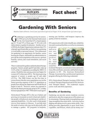 FS023 
Fact sheet 
For a comprehensive list of our publications visit 
www.rcre.rutgers.edu 
Gardening With Seniors 
Madeline Flahive DiNardo, Union County Agricultural Agent & Joel Flagler, H.T.R., Bergen County Agricultural Agent 
Gardening is a gratifying activity for seniors. 
A 1994 survey by the National Endowment 
for the Arts found that 63% of participants 
age 65–74 and 53% of those ages 75–96 work with 
indoor plants or garden for pleasure. Another survey 
(1999) by the Roper Organization indicates that 33% 
of people age 60 and older are likely to say gardening 
is a real hobby or personal interest. This enthusiasm 
for gardening is an opportunity for families, senior 
housing developers, and health care administrators to 
provide the senior population with exercise, spiritual 
benefits, sensory and visual stimulation, and social 
activities. 
There is a demand for gardens and horticultural therapy 
programs. Seniors, people aged 65 and older; make up 
12.4% of the U.S. population according the 2000 U.S. 
census. Disability rates among seniors are higher for 
women (43%) then men (40%). The fastest growing 
segment of seniors is people age 85 and older 
(12.2%). The 2000 Census was the first time in 
census history that the senior population was not the 
fastest growing segment of the U.S. population as 
people born during the Depression and World War II 
began to turn 65. However, seniors are expected to 
become the fastest growing age group in 2011, as baby 
boomers (people born 1946–1964) start to reach age 65. 
Horticultural Therapy (HT) is the use of plants and 
growing environments as tools to heal and rehabili-tate 
people with physical, psychological, and devel-opmental 
disabilities. It is also used to help people 
recover from injuries or illnesses. It can help meet 
the needs of seniors who may not be physically able 
to manage a garden. HT programs in hospitals, 
nursing care facilities, and hospices improve the 
quality of life for residents. 
HT is practiced world-wide in health care, rehabilita-tion, 
and vocational facilities, as well as in community 
programs 
such as se-nior 
cen-ters 
and 
community 
g a r d e n s . 
To meet 
the need 
for profes-sional 
Hor-ticultural 
Therapists, several universities and institu-tions 
offer certificate, associate, and bachelor degree 
programs in HT. The American Horticultural 
Therapy Association has a professional registration 
program offering the following credentials: 
HTA, Horticultural Therapist Assistant, HTR, Hor-ticultural 
Therapist Registered and HTM, Horticul-tural 
Therapist Master. The credentials require 
course work and field experience. 
Benefits of Gardening 
Gardening can provide seniors moderate exercise 
and fresh air, plus the oxygen given off by plants can 
be stimulating. Planting seeds or transplanting seed-lings 
strengthens fine motor skills. Activities such as 
digging and raking involve gross motor skills. Gar-dening 
provides opportunities to grow fresh fruits, 
vegetables, and flowers, which can be money-sav- 
 