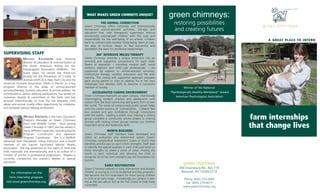 A GREAT PLACE TO INTERN 
farm internships 
that change lives 
green chimneys: 
restoring possibilities 
and creating futures 
Winner of the National 
"Psychologically Healthy Workplace” Award 
American Psychological Association 
green chimneys 
400 Doansburg Rd., Box 719 
Brewster, NY 10509-0719 
Phone: (845) 279-2995 
Fax: (845) 279-4013 
www.greenchimneys.org 
WHAT MAKES GREEN CHIMNEYS UNIQUE? 
THE ANIMAL CONNECTION 
Green Chimneys offers nationally and internationally 
recognized animal-assisted activities, therapy and 
education that, with therapeutic supervision, entrust 
emotionally traumatized children with the care and 
responsibility for the well-being of an animal. Children 
learn to connect with another living being, learn to care, 
are able to nurture, begin to feel successful and 
reestablish the basis for emotional relationships. 
360° INTENSIVE MILIEU THERAPY 
Green Chimneys provides a unique immersion into an 
enriched and supportive environment for each child. 
Teams of specialists -- including medical staff, social 
workers, teachers and child care professionals -- are 
supported by experts in animal-assisted activities, 
horticulture therapy, outdoor education and life skills 
training. This caring and supportive approach prepares 
each young person in crisis to address his or her own 
challenges and develop skills to become a successful 
member of society. 
ACCELERATED CARING ENVIRONMENT 
Green Chimneys maintains an open campus, intentionally 
intermingling resident children and adolescents with 
visitors from the local community and guests from all over 
the world. This sense of campus-wide public access helps 
with the careful process of normalization. Children feel 
less isolated and gain confidence through interactions 
with the public. Leading a public tour, helping a visiting 
group complete a community service project or sharing 
animals with visiting school groups teaches our children 
important social and leadership skills. 
WORTH BUILDERS 
Green Chimneys staff members have developed and 
utilize an evaluation and assessment system (Green 
Chimneys Longitudinal Assessment Scales or GLAS) that 
identifies and focuses on each child's strengths. Staff seek 
to identify the special qualities in each child and build on 
these strengths to create a sense of value. Finding the 
worth in each individual and allowing the child to 
recognize his or her own strengths lays the foundation for 
success. 
EARLY RESTORATION 
Green Chimneys believes in early intervention and accepts 
children as young as 5 in its residential and day programs. 
We become the first responders for these young children 
in crisis at an early stage. Increasingly our campus is seen 
not as the last option, but as the first choice to help these 
vulnerable. 
SUPERVISING STAFF 
MICHAEL KAUFMANN was formerly 
director of education & communication at 
the North American Riding for the 
Handicapped Association (NARHA). For 
many years, he served the American 
Society for the Prevention of Cruelty to 
Animals (ASPCA) in New York City and the 
American Humane Association (AHA) in Denver as a key 
program director in the areas of animal-assisted 
activities/therapy, humane education & animal welfare. He 
contributed to various defining publications, has served on 
numerous boards & committees in the field, and has 
lectured internationally on how the link between child 
abuse and animal cruelty offers opportunity for collabora-tion 
between various helping professions. 
MIYAKO KINOSHITA is the Farm Education 
Program Manager at Green Chimneys 
Farm and Wildlife Center. Since joining 
Green Chimneys in 1997, she has served in 
many different capacities, including Equine 
Program Coordinator and Japanese 
Program Coordinator. She is a NARHA 
advanced level therapeutic riding instructor and a board 
member of the Equine Facilitated Mental Health 
Association. She has presented on the topics of AAA and 
EAA, nationally and internationally, and is an author of a 
number of articles in professional publications. Miyako is 
currently completing her master’s degree in special 
education. 
For information on the 
farm internship program, 
visit www.greenchimneys.org. 
 