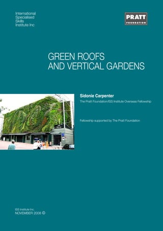 GREEN ROOFS 
AND VERTICAL GARDENS 
International 
Specialised 
Skills 
Institute Inc 
ISS Institute Inc. 
NOVEMBER 2008 © 
Sidonie Carpenter 
The Pratt Foundation/ISS Institute Overseas Fellowship 
Fellowship supported by The Pratt Foundation 
 