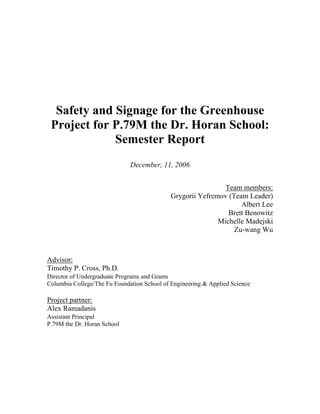 Safety and Signage for the Greenhouse 
Project for P.79M the Dr. Horan School: 
Semester Report 
December, 11, 2006 
Team members: 
Grygorii Yefremov (Team Leader) 
Albert Lee 
Brett Benowitz 
Michelle Madejski 
Zu-wang Wu 
Advisor: 
Timothy P. Cross, Ph.D. 
Director of Undergraduate Programs and Grants 
Columbia College/The Fu Foundation School of Engineering & Applied Science 
Project partner: 
Alex Ramadanis 
Assistant Principal 
P.79M the Dr. Horan School 
 