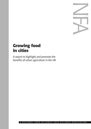 Growing food 
in cities 
A report to highlight and promote the 
benefits of urban agriculture in the UK 
NFA 
A N A T I O N A L F O O D A L L I A N C E G S A F E A L L I A N C E P U B L I C A T I O N 
 