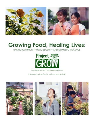 Growing Food, Healing Lives: 
LINKING COMMUNITY FOOD SECURITY AND DOMESTIC VIOLENCE 
Gardens for Respect, Opportunit y and Wellness 
Prepared by the Center for Food and Justice 
 