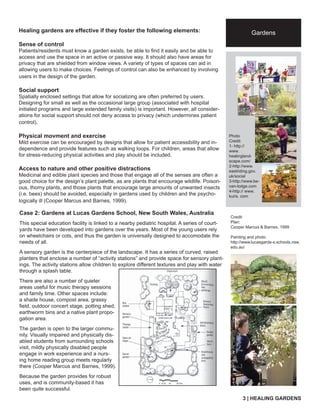 Healing gardens are effective if they foster the following elements: 
Sense of control 
Patients/residents must know a garden exists, be able to fi nd it easily and be able to 
access and use the space in an active or passive way. It should also have areas for 
privacy that are shielded from window views. A variety of types of spaces can aid in 
allowing users to make choices. Feelings of control can also be enhanced by involving 
users in the design of the garden. 
Social support 
Spatially enclosed settings that allow for socializing are often preferred by users. 
Designing for small as well as the occasional large group (associated with hospital 
initiated programs and large extended family visits) is important. However, all consider-ations 
for social support should not deny access to privacy (which undermines patient 
control). 
Physical movment and exercise 
Mild exercise can be encouraged by designs that allow for patient accessibility and in-dependence 
and provide features such as walking loops. For children, areas that allow 
for stress-reducing physical activities and play should be included. 
Access to nature and other positive distractions 
Medicinal and edible plant species and those that engage all of the senses are often a 
good choice for the design’s plant palette, as are plants that encourage wildlife. Poison-ous, 
thorny plants, and those plants that encourage large amounts of unwanted insects 
(i.e. bees) should be avoided, especially in gardens used by children and the psycho-logically 
ill (Cooper Marcus and Barnes, 1999). 
Gardens 
Photo 
Credit: 
1- http:// 
www. 
healingland-scape. 
com/ 
City name 
tag line 
2-http://www. 
eastriding.gov. 
uk/social 
3-http://www.be-van- 
lodge.com 
4-http:// www. 
kuris. com 
(arial 18pt) 
Case 2: Gardens at Lucas Gardens School, New South Wales, Australia 
This special education facility is linked to a nearby pediatric hospital. A series of court-yards 
have been developed into gardens over the years. Most of the young users rely 
on wheelchairs or cots, and thus the garden is universally designed to accomodate the 
needs of all. 
A sensory garden is the centerpiece of the landscape. It has a series of curved, raised 
planters that enclose a number of “activity stations” and provide space for sensory plant-ings. 
The activity stations allow children to explore different textures and play with water 
through a splash table. 
There are also a number of quieter 
areas useful for music therapy sessions 
and family time. Other spaces include: 
a shade house, compost area, grassy 
fi eld, outdoor concert stage, potting shed, 
earthworm bins and a native plant propo-gation 
area. 
The garden is open to the larger commu-nity. 
Visually impaired and physically dis-abled 
students from surrounding schools 
visit, mildly physically disabled people 
engage in work experience and a nurs-ing 
home reading group meets regularly 
there (Cooper Marcus and Barnes, 1999). 
Because the garden provides for robust 
uses, and is community-based it has 
been quite successful. 
Credit: 
Plan: 
Cooper Marcus & Barnes, 1999 
Painting and photo: 
http://www.lucasgarde-s.schools.nsw. 
edu.au/ 
3 | HEALING GARDENS 
 
