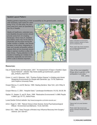 Spatial Layout Pattern: 
Healing gardens depending on their accessibility by the general public, could pro-vide 
necessary open space for users 
living 1/4 to 1/2 mile away, the mini-mum 
area from users as specifi ed by 
the City of Seattle. 
Ideally all healthcare, extended-care, 
and disability-focused centers should 
provide some form of a healing 
landscape. Since many ill, disabled 
and elderly users may not be able to 
physically use the space during the 
colder months in Seattle, care should 
be taken in the siting. Integrating in-door 
and visually accessible outdoor 
spaces (that can be physically acces-sible 
in warmer months) is often the 
best choice. Paying attention to the 
location of seating as it relates to the 
elements, especially sun and wind 
within a site is likewise important. 
City name 
tag line 
Gardens 
(arial 18pt) 
Indoor restorative environments 
linked to exterior spaces is impor-tant 
for wintertime use 
Photo credit: http://www.members. 
aol.com/jdjandsje/greenwich/ 
around_hospital/ 
“One of the most delightful 
things about a garden is the 
anticipation it provides.” 
W.E. Johns 
“Nature trail” at Lucas Gardens 
School. 
Photo credit: http://www.lucas-garde- 
s.schools.nsw.edu.au/mobil-ity. 
htm 
Resources: 
City of Seattle Parks and Recreation. 2001. “An Assessment of Gaps in Seattle’s Open 
Space Network”. website: http://www.seattle.gov/parks/open_spaces/ 
gap_analysis_report.htm. 
Cohen, U. and G. Weisman, 1991. “Positive Outdoor Spaces” in Holding onto Home: 
Designing Environments for People with Dementia. (pp. 73-79). Baltimore: 
John Hopkins University Press. 
Cooper Marcus. C. and M. Barnes. 1999. Healing Gardens. New York: John Wiley & 
Sons. 
Cooper Marcus, C. 2001. “Hospital Oasis.” Landscape Architecture. 91(10): 36-39, 99. 
Kaplan, R., Kaplan, S. and R. Ryan. 1998. “Restorative Environments” in With People 
in Mind. (pp. 67-77). Island Press. 
Lucas Garden School website: http://www.lucasgarde-s.schools.nsw.edu.au/. 
Ulrich, Roger S. 1981. “Natural Versus Urban Scenes: Some Psychophysiological 
Effects.” Environment and Behavior, 13 (5): 523-553. 
Ulrich, R.S., 1984. “View Through a Window may Infl uence Recovery from Surgery.” 
Science. 224: 420-421. 
5 | HEALING GARDENS 

