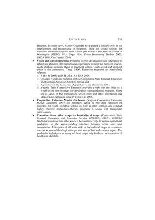 UNITED STATES 335 
programs. In many areas, Master Gardeners have played a valuable role in the 
establishment and maintenance of programs. There are several sources for 
additional information on this work (Municipal Research and Services Center of 
Washington (MRSC) 2005; Nagai 2004; Urban Community Gardens 2005; 
USDA 1998; City Farmer 2005) 
x Youth and school gardening. Programs to provide education and experience to 
school-age children offer tremendous opportunity to meet the needs of special-needs 
children including those in treatment setting, youth-at-risk and disabled 
youth in the community. Three USDA Extension programs are particularly 
relevant: 
o 4-H (4-H 2005) and 4-H USA (4-H USA 2005) 
o Children, Youth and Families at Risk (Cooperative State Research Education 
and Extension Service (CSREES) 2005a), and 
o Agriculture in the Classroom (Agriculture in the Classroom 2005). 
o Virginia Tech Cooperative Extension provides a web site that links to a 
wealth of on-line resources for developing youth gardening programs. There 
are all kinds of free publications, lesson plans and other information and 
ideas in nine categories listed (Virginia 4-H 2005). 
x Cooperative Extension Master Gardeners (Virginia Cooperative Extension 
Master Gardeners 2005) are extremely active in providing extension-led 
programs for youth in public schools as well as other settings, and conduct 
highly effective horticultural-therapy programs in teams with therapeutic 
professionals. 
x Transition from other crops to horticultural crops (Cooperative State 
Research Education and Extension Service (CSREES) 2005c). CSREES 
facilitates transition from other crops to horticultural crops to sustain agricultural 
production in the ever-expanding interface between urban and rural 
communities. Enterprises of all sizes look to horticultural crops for economic 
success because of their high value per unit area of land and resource inputs. The 
production techniques on many of these crops may facilitate incorporation of 
health-care clientele. 
 