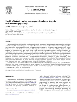 ARTICLE IN PRESS 
Urban Forestry & Urban Greening 6 (2007) 199–212 
Health effects of viewing landscapes – Landscape types in 
environmental psychology 
Ma.D. Velardea,, G. Fryb, M. Tveitb 
aSchool of Experimental Sciences and Technology, Rey Juan Carlos University of Madrid, C/Tulipan s/n, 
28933 Mo´stoles, Madrid, Spain 
bDepartment of Landscape Architecture and Spatial Planning, Norwegian University of Life Sciences, 
PO Box 5003, N-1432 Aas, Norway 
Abstract 
www.elsevier.de/ufug 
The visible landscape is believed to affect human beings in many ways, including aesthetic appreciation and health 
and well-being. The aim of this paper is to analyse the range of landscapes used in environmental psychology studies, 
and the evidence of health effects related to viewing these landscapes. A literature review of publications linking 
landscapes and health effects was conducted. This reported evidence of health and well-being effects related to 
exposure to visual landscapes. The results of the review include an overview of the types of landscape used in the 
studies, the evidence on health effects, the methods and measures applied and the different groups of respondents. The 
analysis reveals a predominance of studies using only coarse categories of landscapes. Most landscape representations 
have been classed as ‘‘natural’’ or ‘‘urban’’. Few studies were found to use subcategories within these groups. 
Generally, the natural landscapes gave a stronger positive health effect compared to urban landscapes. Urban 
landscapes were found to have a less positive and in some cases negative effect on health. Three main kinds of health 
effects have been identified in the study; short-term recovery from stress or mental fatigue, faster physical recovery 
from illness and long-term overall improvement on people’s health and well-being. 
The study provides an overview of the relationships between health and landscapes arranged in an accessible format, 
identifying gaps in our knowledge requiring further research. The identification of quantifiable landscape attributes 
that affect health is seen as an important factor in enabling future landscape design to be of benefit to human health. 
r 2007 Elsevier GmbH. All rights reserved. 
Keywords: Evidence-based; Healing; Nature; Restoration; Therapeutic 
Introduction 
The links between landscape and health are increasingly 
recognized as important in research and at the policy level. 
The European Landscape Convention (Council of Europe, 
2000, p. 2) aims to promote landscape protection, 
management and planning, considering landscape as 
‘‘a key element of individual and social well-being’’. The 
World Health Organization (1946, p. 1) defines health as 
‘‘a state of complete physical, mental and social well-being 
and not merely the absence of disease or infirmity’’. This 
understanding of landscape and health provides the 
background for our approach to investigating the evidence 
for the role of exposure to the visual landscapes for 
individual and social health and well-being. Our definition 
of health effects reflects the broad health definition of the 
WHO, encompassing effects on physical, mental and 
Corresponding author. 
E-mail address: mariadolores.velarde@urjc.es (Ma.D. Velarde). 
1618-8667/$ - see front matter r 2007 Elsevier GmbH. All rights reserved. 
doi:10.1016/j.ufug.2007.07.001 
 