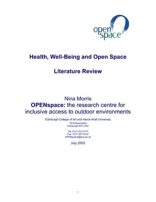 Health, Well-Being and Open Space 
Literature Review 
Nina Morris 
OPENspace: the research centre for 
inclusive access to outdoor environments 
Edinburgh College of Art and Heriot-Watt University 
79 Grassmarket 
Edinburgh EH1 2HJ 
Tel: 0131 221 6177 
Fax: 0131 221 6157 
OPENspace@eca.ac.uk 
July 2003 
1 
 