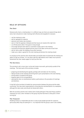 ROLE OF OFFICERS 
The Chair 
Everyone who chairs a meeting does it in a different way, but there are several things which 
every chair should do to make meetings both effective and enjoyable for everyone. 
> call the meeting to order 
> ask for apologies for absence 
> welcome and involve new members 
> see to it that the agenda is followed and that issues are raised at the right time 
> cut off discussion when it has gone on long enough 
> encourage everyone who wants to contribute to play a part in the meeting 
> summarise the decisions agreed and the action to be taken at the end of each item 
> ask for items under the heading of any other business 
> make sure a date is agreed for the next meeting and declare the meeting closed. 
In carrying out this role the chair should make sure he/she does not dominate the meeting nor 
allow it to get out of hand. It is not easy to get the right balance and it takes much practice. 
Sometimes the chair needs support to carry out this role. 
The Secretary 
The secretary’s job is more clear cut but will involve more work, particularly outside of the 
meetings. The main work of the secretary includes: 
> preparing and distributing the agenda, perhaps with reminders for the meeting 
> taking minutes at the meeting and writing them up for presentation at the next meeting 
> writing letters on behalf of the group 
> keeping copies of all correspondence 
> advising the chair on constitutional matters, particularly on the procedure of meetings 
and elections. 
It may fall to the secretary to handle the communication between the group and the wider 
community. This may mean responsibility for the production and distribution of a newsletter, 
although this task could, and should, be shared with others. 
Both the secretary and the chair need to work closely although if they sew things up before 
meetings too much, other members of the group may feel that there is little point in them 
turning up! 
The Treasurer 
Handling money is a responsible job and it is easy to give people grounds for suspicion, 
particularly when they are looking for it. It is important that the group is seen to be credible, 
98 > APPENDICES 
 