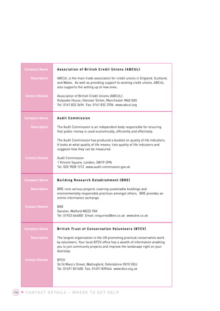 Company Name 
Description 
Contact Details 
Company Name 
Description 
Contact Details 
Company Name 
Description 
Contact Details 
Company Name 
Description 
Contact Details 
Association of British Credit Unions (ABCUL) 
ABCUL is the main trade association for credit unions in England, Scotland, 
and Wales. As well as providing support to existing credit unions, ABCUL 
also supports the setting up of new ones. 
Association of British Credit Unions (ABCUL) 
Holyoake House, Hanover Street, Manchester M60 0AS 
Tel: 0161 832 3694 Fax: 0161 832 3706 www.abcul.org 
Audit Commission 
The Audit Commission is an independent body responsible for ensuring 
that public money is used economically, efficiently and effectively. 
The Audit Commission has produced a booklet on quality of life indicators. 
It looks at what quality of life means, lists quality of life indicators and 
suggests how they can be measured. 
Audit Commission 
1 Vincent Square, London, SW1P 2PN 
Tel: 020 7828 1212 www.audit-commission.gov.uk 
Building Research Establishment (BRE) 
BRE runs various projects covering sustainable buildings and 
environmentally responsible practices amongst others. BRE provides an 
online information exchange. 
BRE 
Garston, Watford WD25 9XX 
Tel: 01923 664000 Email: enquiries@bre.co.uk www.bre.co.uk 
British Trust of Conservation Volunteers (BTCV) 
The largest organisation in the UK promoting practical conservation work 
by volunteers. Your local BTCV office has a wealth of information enabling 
you to join community projects and improve the landscape right on your 
doorstep. 
BTCV 
36 St Mary’s Street, Wallingford, Oxfordshire OX10 OEU 
Tel: 01491 821600 Fax: 01491 839646 www.btcv.org.uk 
104 > CONTACT DETAILS – WHERE TO GET HELP 
 