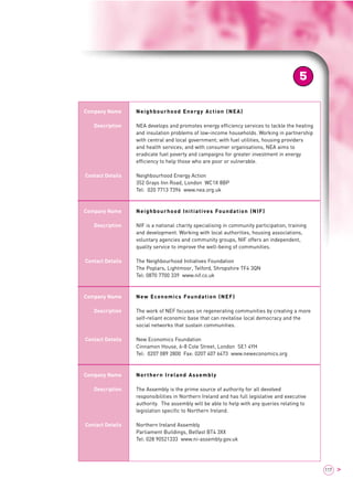 5 
117 > 
Company Name 
Description 
Contact Details 
Company Name 
Description 
Contact Details 
Company Name 
Description 
Contact Details 
Company Name 
Description 
Contact Details 
Neighbourhood Energy Action (NEA) 
NEA develops and promotes energy efficiency services to tackle the heating 
and insulation problems of low-income households. Working in partnership 
with central and local government; with fuel utilities, housing providers 
and health services; and with consumer organisations, NEA aims to 
eradicate fuel poverty and campaigns for greater investment in energy 
efficiency to help those who are poor or vulnerable. 
Neighbourhood Energy Action 
352 Grays Inn Road, London WC1X 8BP 
Tel: 020 7713 7396 www.nea.org.uk 
Neighbourhood Initiatives Foundation (NIF) 
NIF is a national charity specialising in community participation, training 
and development. Working with local authorities, housing associations, 
voluntary agencies and community groups, NIF offers an independent, 
quality service to improve the well-being of communities. 
The Neighbourhood Initiatives Foundation 
The Poplars, Lightmoor, Telford, Shropshire TF4 3QN 
Tel: 0870 7700 339 www.nif.co.uk 
New Economics Foundation (NEF) 
The work of NEF focuses on regenerating communities by creating a more 
self-reliant economic base that can revitalise local democracy and the 
social networks that sustain communities. 
New Economics Foundation 
Cinnamon House, 6-8 Cole Street, London SE1 4YH 
Tel: 0207 089 2800 Fax: 0207 407 6473 www.neweconomics.org 
Northern Ireland Assembly 
The Assembly is the prime source of authority for all devolved 
responsibilities in Northern Ireland and has full legislative and executive 
authority. The assembly will be able to help with any queries relating to 
legislation specific to Northern Ireland. 
Northern Ireland Assembly 
Parliament Buildings, Belfast BT4 3XX 
Tel: 028 90521333 www.ni-assembly.gov.uk 
 