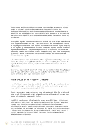 You will need to learn something about the issue(s) that interests you, although this shouldn’t 
put you off. There are many organisations with expertise on social, economic and 
environmental issues and you can go to them for help and information. There may well be an 
organisation that concentrates on your key issue (details again in section 3). If you cannot find 
one there is always the library or the internet for those with access to a computer to carry out 
your research. 
You may need to gather information about levels of pollution, cars on the road or the number of 
young people unemployed in your area. There is now a service that provides detailed statistics 
on every neighbourhood (details later), however, you and the fellow members of your group may 
be able to gather up to date information yourselves. Sometimes people in authority place more 
importance on information if it is gathered by individuals or an organisation from outside the 
community. Academic institutions and students can be particularly useful here. You help them 
by providing a real life situation that is useful for their studies and they help you with free 
labour and technical expertise. 
It may help you to know some information about those organisations with which you come into 
contact. For example, you might find it useful to know the names and telephone numbers of 
key staff, the management structure, how they operate, and their relationships with other 
organisations. 
Whatever you do you are likely to come into contact with your local councillors. It may help your 
cause if you get to know them in advance, which wards they represent and if they chair any 
council committees. Don’t forget information is power! 
WHAT SKILLS DO YOU NEED TO ACQUIRE? 
It is difficult before you start to predict what skills you will need. The type of skill depends upon 
the issue and how you intend to tackle it. You will also need to consider other people in the 
group and think of ways of complementing their skills. 
Clearly it is important if you are working in a group to develop people skills. You not only need 
to get on well with other people socially but also develop the skill to work with them and learn 
to cope with any disputes or personality clashes. 
Probably the most important skill, whatever the context, is the ability to work out how you are 
going to get from where you are now to where you want to get to with the issue. Working out 
the steps in the process to achieve your aims is critical, so too is the confidence and 
determination to succeed. You will need confidence and determination because there will be 
lots of obstacles in your way and you may get knocked back several times, but you will succeed 
if you keep going. These skills come largely with experience but it may be worth checking if 
there are any courses for community groups organised by the community development 
department of your local council. 
MAKING YOUR NEIGHBOURHOOD A BETTER PLACE TO LIVE 
AND HOW TO ACHIEVE YOUR AIMS 
8 > 
 