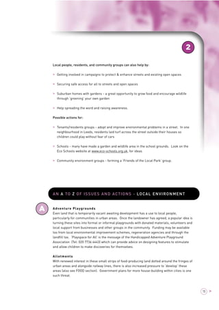 2 
A 
15 > 
Local people, residents, and community groups can also help by: 
> Getting involved in campaigns to protect & enhance streets and existing open spaces 
> Securing safe access for all to streets and open spaces 
> Suburban homes with gardens - a great opportunity to grow food and encourage wildlife 
through ‘greening’ your own garden 
> Help spreading the word and raising awareness. 
Possible actions for: 
> Tenants/residents groups - adopt and improve environmental problems in a street. In one 
neighbourhood in Leeds, residents laid turf across the street outside their houses so 
children could play without fear of cars 
> Schools - many have made a garden and wildlife area in the school grounds. Look on the 
Eco Schools website at www.eco-schools.org.uk, for ideas 
> Community environment groups - forming a ‘Friends of the Local Park’ group. 
AN A TO Z OF ISSUES AND ACTIONS - LOCAL ENVIRONMENT 
Adventure Playgrounds 
Even land that is temporarily vacant awaiting development has a use to local people, 
particularly for communities in urban areas. Once the landowner has agreed, a popular idea is 
turning these sites into formal or informal playgrounds with donated materials, volunteers and 
local support from businesses and other groups in the community. Funding may be available 
too from local environmental improvement schemes, regeneration agencies and through the 
landfill tax. ‘Playspace for All’ is the message of the Handicapped Adventure Playground 
Association (Tel: 020 7736 4443) which can provide advice on designing features to stimulate 
and allow children to make discoveries for themselves. 
Allotments 
With renewed interest in these small strips of food-producing land dotted around the fringes of 
urban areas and alongside railway lines, there is also increased pressure to ‘develop’ these 
areas (also see FOOD section). Government plans for more house-building within cities is one 
such threat. 
 