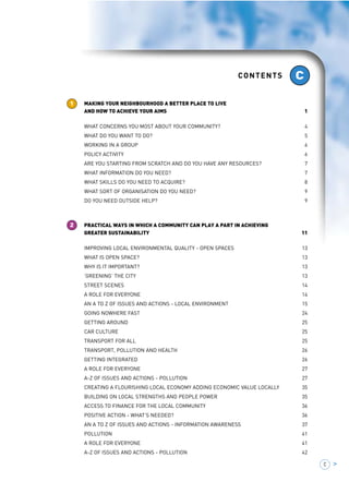 MAKING YOUR NEIGHBOURHOOD A BETTER PLACE CONTENTS 
TO LIVE 1 
AND HOW TO ACHIEVE YOUR AIMS 
C > 
MAKING YOUR NEIGHBOURHOOD A BETTER PLACE TO LIVE 
AND HOW TO ACHIEVE YOUR AIMS 1 
WHAT CONCERNS YOU MOST ABOUT YOUR COMMUNITY? 4 
WHAT DO YOU WANT TO DO? 5 
WORKING IN A GROUP 6 
POLICY ACTIVITY 6 
ARE YOU STARTING FROM SCRATCH AND DO YOU HAVE ANY RESOURCES? 7 
WHAT INFORMATION DO YOU NEED? 7 
WHAT SKILLS DO YOU NEED TO ACQUIRE? 8 
WHAT SORT OF ORGANISATION DO YOU NEED? 9 
DO YOU NEED OUTSIDE HELP? 9 
PRACTICAL WAYS IN WHICH A COMMUNITY CAN PLAY A PART IN ACHIEVING 
GREATER SUSTAINABILITY 11 
IMPROVING LOCAL ENVIRONMENTAL QUALITY - OPEN SPACES 13 
WHAT IS OPEN SPACE? 13 
WHY IS IT IMPORTANT? 13 
‘GREENING’ THE CITY 13 
STREET SCENES 14 
A ROLE FOR EVERYONE 14 
AN A TO Z OF ISSUES AND ACTIONS - LOCAL ENVIRONMENT 15 
GOING NOWHERE FAST 24 
GETTING AROUND 25 
CAR CULTURE 25 
TRANSPORT FOR ALL 25 
TRANSPORT, POLLUTION AND HEALTH 26 
GETTING INTEGRATED 26 
A ROLE FOR EVERYONE 27 
A-Z OF ISSUES AND ACTIONS - POLLUTION 27 
CREATING A FLOURISHING LOCAL ECONOMY ADDING ECONOMIC VALUE LOCALLY 35 
BUILDING ON LOCAL STRENGTHS AND PEOPLE POWER 35 
ACCESS TO FINANCE FOR THE LOCAL COMMUNITY 36 
POSITIVE ACTION - WHAT’S NEEDED? 36 
AN A TO Z OF ISSUES AND ACTIONS - INFORMATION AWARENESS 37 
POLLUTION 41 
A ROLE FOR EVERYONE 41 
A-Z OF ISSUES AND ACTIONS - POLLUTION 42 
1 
2 
C 
 