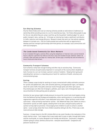 2 
29 > 
Car-Sharing Schemes 
City Car Share Clubs and rural car sharing schemes provide an alternative to traditional car 
ownership whilst providing access to a car for essential journeys. Car Clubs allow people to pay 
for the car only whilst they are using it and free up the household ‘mobility budget’ for use on 
public transport, taxis, cycling, etc. In Europe car sharing has made a significant contribution 
to traffic reduction and energy efficiency. Research shows that each car club vehicle replaces 
between 4-6 private cars. City Car Clubs provide local authorities with an opportunity to 
develop practical transport partnerships with third parties, for example, local communities and 
with local employers. 
The Leeds-based Community Car Share Network 
A car is booked through a central office using the telephone or Internet. Cars can be hired 24 
hours a day for a period of as little as one hour. Cars are located at local ‘stations’ within 10 
minutes’ walk and keys are kept at a nearby safe. Drivers pay a monthly fee and are billed for 
hours hired and miles driven. 
Community Transport Schemes 
Such schemes rarely have enough funding and often rely on voluntary help. Community 
transport services are particularly important in rural parts of the country where disability or 
lack of access to a car can increase a person’s sense of isolation. Keeping them going and 
extending their services is a rewarding area of work for coalitions of health, voluntary and 
environmental groups. 
Cycling 
There is always scope locally for working on issues connected with safety and better provision 
for cyclists and pedestrians, who, with sensitive planning, and appropriate signs, can happily 
share the same traffic-free paths and local routes through parks and other open space. 
City streetscapes are often full of dangers: potholes, poor signs, lack of designated space, no 
secure facilities for bike parking and air pollution. 
Activities for your group might include pressure to ensure the council sets local targets arising 
from the National Cycling Strategy and establishes, either working alone or in partnership with 
regeneration agencies and others, more dedicated cycle routes. Other facilities could include 
cycle lanes - areas primarily reserved for cyclists - and ‘Advanced Stop Lines’ (where an area is 
reserved for cyclists at traffic signals, allowing them to be seen, and particularly useful for 
cyclists turning right at junctions). Encouraging more children to cycle to school is another 
option. Local surveys show that more children would be willing to do this, if there was a safe 
route and secure bike storage. 
Sustrans - A major boost to the UK’s limited efforts to be cycle-friendly is the realisation of this 
small charity’s vision. “Just imagine that it was made safe to cycle or walk, through both towns 
and the countryside, on routes designed to be friendly and attractive. Commuters, shoppers, 
children going to school, families and tourists - everyone would benefit. Congestion and 
pollution would be cut.” 
 
