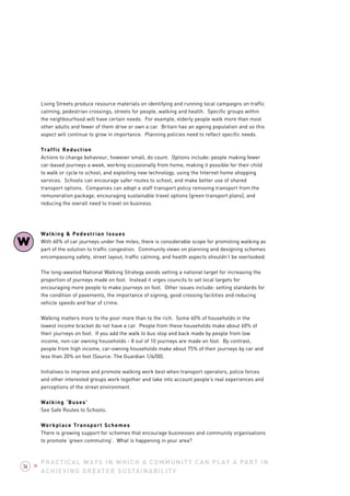 Living Streets produce resource materials on identifying and running local campaigns on traffic 
calming, pedestrian crossings, streets for people, walking and health. Specific groups within 
the neighbourhood will have certain needs. For example, elderly people walk more than most 
other adults and fewer of them drive or own a car. Britain has an ageing population and so this 
aspect will continue to grow in importance. Planning policies need to reflect specific needs. 
Traffic Reduction 
Actions to change behaviour, however small, do count. Options include: people making fewer 
car-based journeys a week, working occasionally from home, making it possible for their child 
to walk or cycle to school, and exploiting new technology, using the Internet home shopping 
services. Schools can encourage safer routes to school, and make better use of shared 
transport options. Companies can adopt a staff transport policy removing transport from the 
remuneration package, encouraging sustainable travel options (green transport plans), and 
reducing the overall need to travel on business. 
Walking & Pedestrian Issues 
With 60% of car journeys under five miles, there is considerable scope for promoting walking as 
part of the solution to traffic congestion. Community views on planning and designing schemes 
encompassing safety, street layout, traffic calming, and health aspects shouldn’t be overlooked. 
The long-awaited National Walking Strategy avoids setting a national target for increasing the 
proportion of journeys made on foot. Instead it urges councils to set local targets for 
encouraging more people to make journeys on foot. Other issues include: setting standards for 
the condition of pavements, the importance of signing, good crossing facilities and reducing 
vehicle speeds and fear of crime. 
Walking matters more to the poor more than to the rich. Some 60% of households in the 
lowest income bracket do not have a car. People from these households make about 60% of 
their journeys on foot. If you add the walk to bus stop and back made by people from low 
income, non-car owning households - 8 out of 10 journeys are made on foot. By contrast, 
people from high income, car-owning households make about 75% of their journeys by car and 
less than 20% on foot (Source: The Guardian 1/6/00). 
Initiatives to improve and promote walking work best when transport operators, police forces 
and other interested groups work together and take into account people’s real experiences and 
perceptions of the street environment. 
Walking ‘Buses’ 
See Safe Routes to Schools. 
Workplace Transport Schemes 
There is growing support for schemes that encourage businesses and community organisations 
to promote ‘green commuting’. What is happening in your area? 
PRACTICAL WAYS IN WHICH A COMMUNITY CAN PLAY A PART IN 
ACHIEVING GREATER SUSTAINABILITY 
W 
34 > 
 