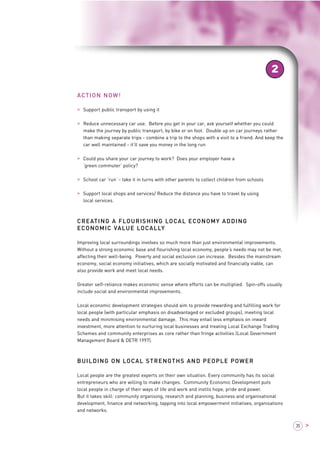 ACTION NOW! 
> Support public transport by using it 
2 
> Reduce unnecessary car use. Before you get in your car, ask yourself whether you could 
make the journey by public transport, by bike or on foot. Double up on car journeys rather 
than making separate trips - combine a trip to the shops with a visit to a friend. And keep the 
car well maintained - it’ll save you money in the long run 
> Could you share your car journey to work? Does your employer have a 
‘green commuter’ policy? 
> School car ‘run’ - take it in turns with other parents to collect children from schools 
> Support local shops and services/ Reduce the distance you have to travel by using 
local services. 
CREATING A FLOURISHING LOCAL ECONOMY ADDING 
ECONOMIC VALUE LOCALLY 
Improving local surroundings involves so much more than just environmental improvements. 
Without a strong economic base and flourishing local economy, people’s needs may not be met, 
affecting their well-being. Poverty and social exclusion can increase. Besides the mainstream 
economy, social economy initiatives, which are socially motivated and financially viable, can 
also provide work and meet local needs. 
Greater self-reliance makes economic sense where efforts can be multiplied. Spin-offs usually 
include social and environmental improvements. 
Local economic development strategies should aim to provide rewarding and fulfilling work for 
local people (with particular emphasis on disadvantaged or excluded groups), meeting local 
needs and minimising environmental damage. This may entail less emphasis on inward 
investment, more attention to nurturing local businesses and treating Local Exchange Trading 
Schemes and community enterprises as core rather than fringe activities (Local Government 
Management Board & DETR 1997). 
BUILDING ON LOCAL STRENGTHS AND PEOPLE POWER 
Local people are the greatest experts on their own situation. Every community has its social 
entrepreneurs who are willing to make changes. Community Economic Development puts 
local people in charge of their ways of life and work and instils hope, pride and power. 
But it takes skill: community organising, research and planning, business and organisational 
development, finance and networking, tapping into local empowerment initiatives, organisations 
and networks. 
35 > 
 