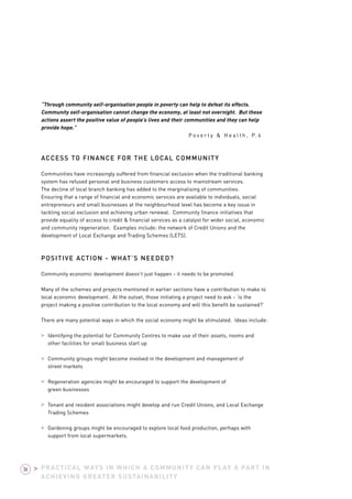 “Through community self-organisation people in poverty can help to defeat its effects. 
Community self-organisation cannot change the economy, at least not overnight. But these 
actions assert the positive value of people’s lives and their communities and they can help 
provide hope.” 
Po v e r t y & H e a l t h , P. 4 
ACCESS TO FINANCE FOR THE LOCAL COMMUNITY 
Communities have increasingly suffered from financial exclusion when the traditional banking 
system has refused personal and business customers access to mainstream services. 
The decline of local branch banking has added to the marginalising of communities. 
Ensuring that a range of financial and economic services are available to individuals, social 
entrepreneurs and small businesses at the neighbourhood level has become a key issue in 
tackling social exclusion and achieving urban renewal. Community finance initiatives that 
provide equality of access to credit & financial services as a catalyst for wider social, economic 
and community regeneration. Examples include: the network of Credit Unions and the 
development of Local Exchange and Trading Schemes (LETS). 
POSITIVE ACTION - WHAT’S NEEDED? 
Community economic development doesn’t just happen - it needs to be promoted. 
Many of the schemes and projects mentioned in earlier sections have a contribution to make to 
local economic development. At the outset, those initiating a project need to ask - ‘is the 
project making a positive contribution to the local economy and will this benefit be sustained?’ 
There are many potential ways in which the social economy might be stimulated. Ideas include: 
> Identifying the potential for Community Centres to make use of their assets, rooms and 
other facilities for small business start up 
> Community groups might become involved in the development and management of 
street markets 
> Regeneration agencies might be encouraged to support the development of 
green businesses 
> Tenant and resident associations might develop and run Credit Unions, and Local Exchange 
Trading Schemes 
> Gardening groups might be encouraged to explore local food production, perhaps with 
support from local supermarkets. 
PRACTICAL WAYS IN WHICH A COMMUNITY CAN PLAY A PART IN 
ACHIEVING GREATER SUSTAINABILITY 
36 > 
 