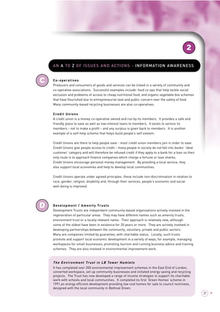 2 
37 > 
C 
D 
AN A TO Z OF ISSUES AND ACTIONS - INFORMATION AWARENESS 
Co-operatives 
Producers and consumers of goods and services can be linked in a variety of community and 
co-operative associations. Successful examples include: food co-ops that help tackle social 
exclusion and problems of access to cheap nutritional food, and organic vegetable box schemes 
that have flourished due to entrepreneurial zeal and public concern over the safety of food. 
Many community-based recycling businesses are also co-operatives. 
Credit Unions 
A credit union is a money co-operative owned and run by its members. It provides a safe and 
friendly place to save as well as low-interest loans to members. It exists to service its 
members - not to make a profit - and any surplus is given back to members. It is another 
example of a self-help scheme that helps build people’s self esteem. 
Credit Unions are there to help people save - most credit union members join in order to save. 
Credit Unions give people access to credit - many people in society do not fall into banks’ ‘ideal 
customer’ category and will therefore be refused credit if they apply to a bank for a loan so their 
only route is to approach finance companies which charge a fortune or loan sharks. 
Credit Unions encourage personal money management. By providing a local service, they 
also support local economies and help to develop local communities. 
Credit Unions operate under agreed principles: these include non-discrimination in relation to 
race, gender, religion, disability and, through their services, people’s economic and social 
well-being is improved. 
Development / Amenity Trusts 
Development Trusts are independent community-based organisations actively involved in the 
regeneration of particular areas. They may have different names such as amenity trusts, 
environment trust or a locally relevant name. Their approach is relatively new, although 
some of the oldest have been in existence for 20 years or more. They are actively involved in 
developing partnerships between the community, voluntary, private and public sectors. 
Many are companies limited by guarantee, with charitable status. Locally, such trusts 
promote and support local economic development in a variety of ways, for example, managing 
workspaces for small businesses, promoting tourism and running business advice and training 
schemes. They are also involved in environmental improvement work. 
The Environment Trust in LB Tower Hamlets 
It has completed over 200 environmental improvement schemes in the East End of London, 
converted workspace, set up community businesses and initiated energy saving and recycling 
projects. The Trust has now developed a range of income strategies to support its charitable 
work with schools and local communities. It completed its first ‘Green Homes’ scheme in 
1991,an energy efficient development providing low cost homes for sale to council nominees, 
designed with the local community in Bethnal Green. 
 